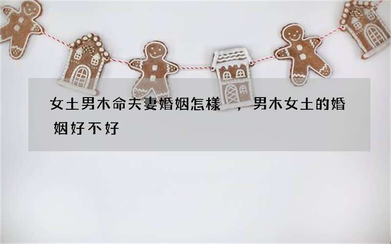 女土男木命夫妻婚姻怎樣，男木女土的婚姻好不好